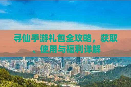 寻仙手游礼包全攻略，获取、使用与福利详解