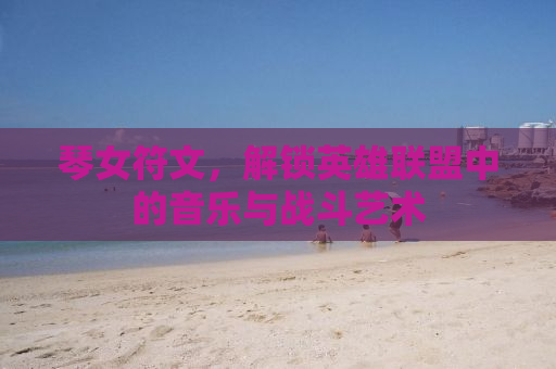 琴女符文，解锁英雄联盟中的音乐与战斗艺术