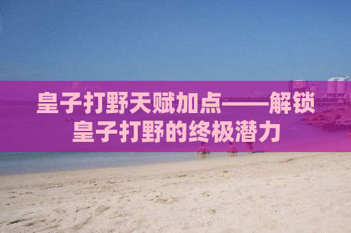 皇子打野天赋加点——解锁皇子打野的终极潜力