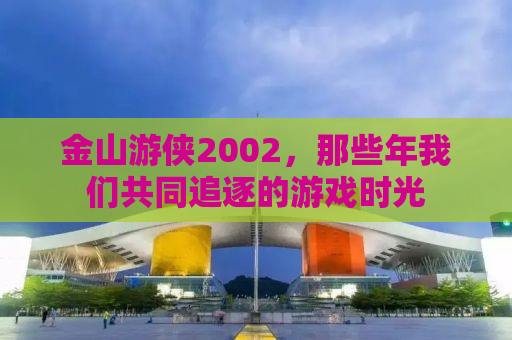 金山游侠2002，那些年我们共同追逐的游戏时光