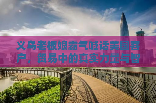 义乌老板娘霸气喊话美国客户，贸易中的真实力量与智慧交锋