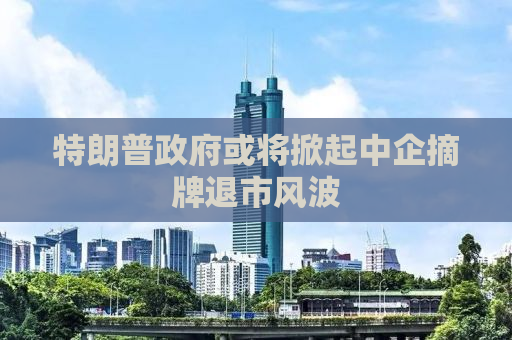 特朗普政府或将掀起中企摘牌退市风波