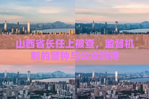 山西省长任上被查，监督机制的警钟与公众期待