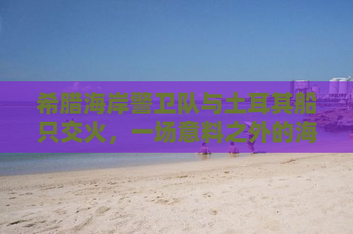 希腊海岸警卫队与土耳其船只交火，一场意料之外的海上冲突揭示复杂的地缘政治背景