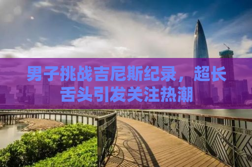 男子挑战吉尼斯纪录，超长舌头引发关注热潮