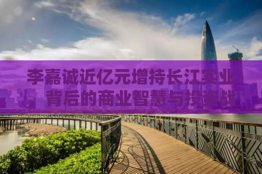 李嘉诚近亿元增持长江实业，背后的商业智慧与投资战略
