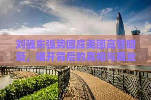 刘强东强势回应美团高管暗贬，揭开背后的真相与商业逻辑