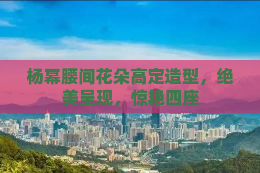 杨幂腰间花朵高定造型，绝美呈现，惊艳四座