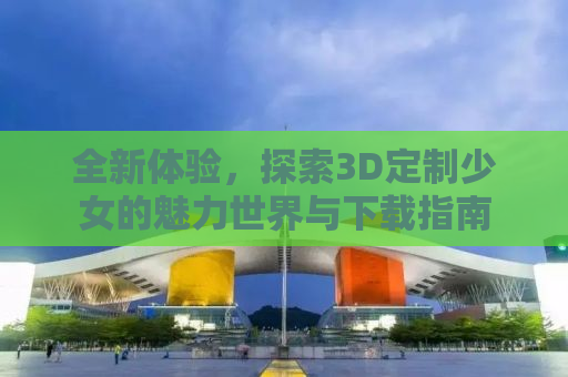 全新体验，探索3D定制少女的魅力世界与下载指南