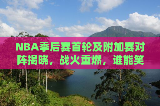 NBA季后赛首轮及附加赛对阵揭晓，战火重燃，谁能笑傲江湖？