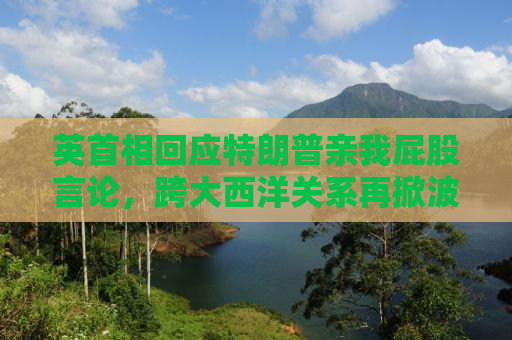 英首相回应特朗普亲我屁股言论，跨大西洋关系再掀波澜
