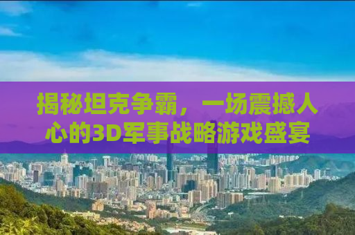 揭秘坦克争霸，一场震撼人心的3D军事战略游戏盛宴