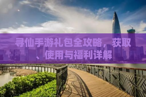 寻仙手游礼包全攻略，获取、使用与福利详解