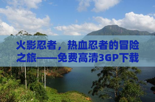 火影忍者，热血忍者的冒险之旅——免费高清3GP下载体验