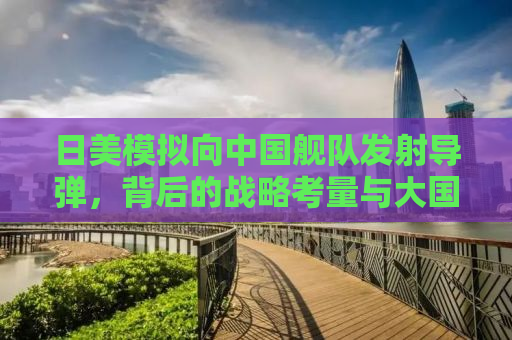 日美模拟向中国舰队发射导弹，背后的战略考量与大国博弈