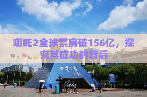 哪吒2全球票房破156亿，探究其成功的背后