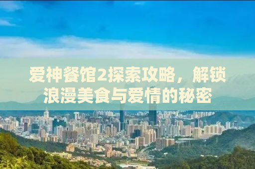 爱神餐馆2探索攻略，解锁浪漫美食与爱情的秘密
