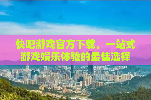 快吧游戏官方下载，一站式游戏娱乐体验的最佳选择