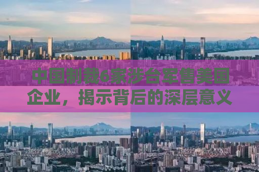 中国制裁6家涉台军售美国企业，揭示背后的深层意义
