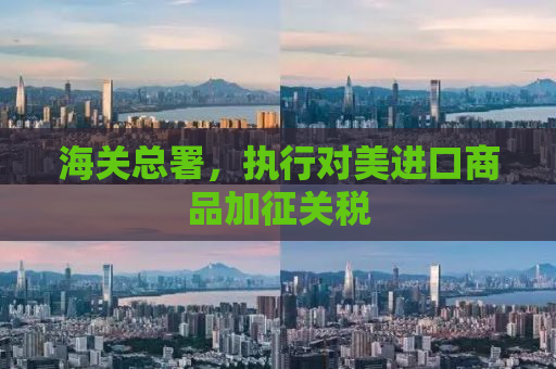 海关总署，执行对美进口商品加征关税