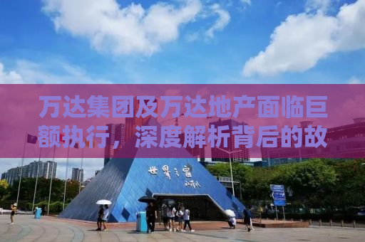 万达集团及万达地产面临巨额执行，深度解析背后的故事与挑战