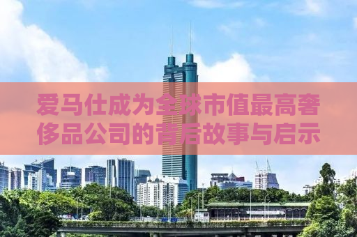 爱马仕成为全球市值最高奢侈品公司的背后故事与启示
