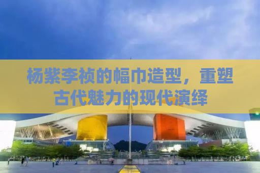 杨紫李祯的幅巾造型，重塑古代魅力的现代演绎
