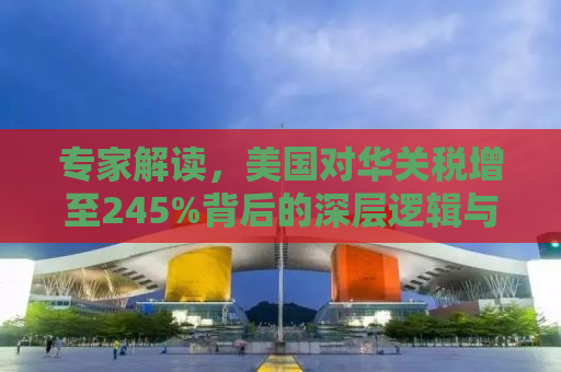 专家解读，美国对华关税增至245%背后的深层逻辑与影响