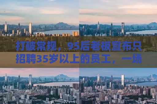 打破常规，95后老板宣布只招聘35岁以上的员工，一场关于年龄与机遇的博弈