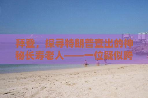 拜登，探寻特朗普查出的神秘长寿老人——一位疑似跨越三个世纪的传奇人物