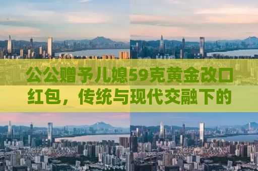 公公赠予儿媳59克黄金改口红包，传统与现代交融下的家庭温情