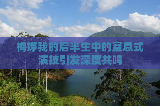 梅婷我的后半生中的窒息式演技引发深度共鸣