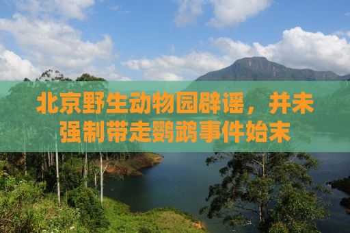 北京野生动物园辟谣，并未强制带走鹦鹉事件始末