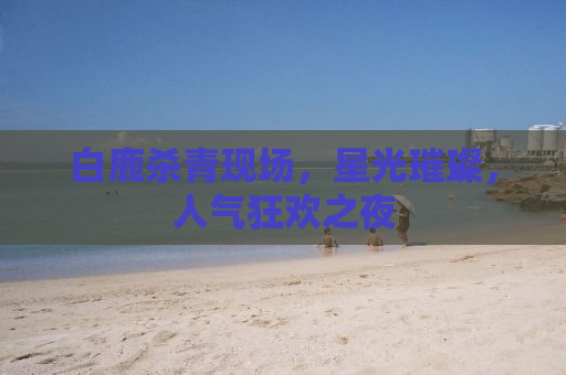 白鹿杀青现场，星光璀璨，人气狂欢之夜