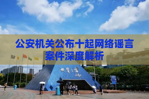 公安机关公布十起网络谣言案件深度解析