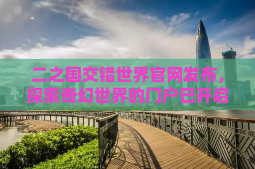 二之国交错世界官网发布，探索奇幻世界的门户已开启