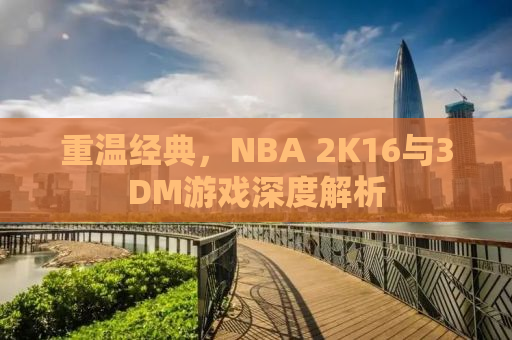 重温经典，NBA 2K16与3DM游戏深度解析