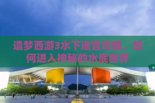 造梦西游3水下迷宫攻略，如何进入神秘的水底世界