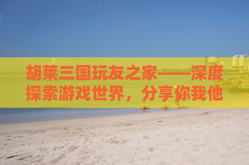 胡莱三国玩友之家——深度探索游戏世界，分享你我他的三国情缘