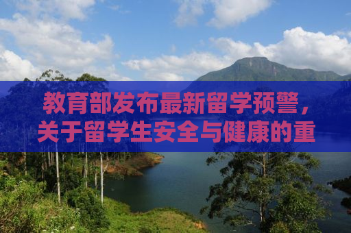 教育部发布最新留学预警，关于留学生安全与健康的重要提醒（文章标题）